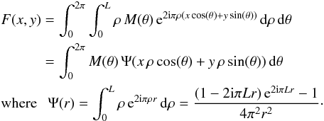 Mathematical equation: \begin{eqnarray} \label{Eq6} &&F(x,y) = \int_{0}^{2\pi} \int_{0}^{L} \rho \, M(\theta) \, {\rm e}^{2 {\rm i} \pi \rho (x \cos(\theta) + y \sin(\theta))} \, {\rm d}\rho \, {\rm d}\theta \nonumber\\ &&\qquad \quad = \int_{0}^{2\pi} M(\theta) \, \Psi(x \, \rho \cos(\theta) + y \, \rho \sin(\theta)) \, {\rm d}\theta\nonumber\\ &&\textrm{where ~~} \Psi(r)=\int_{0}^{L} \rho \, {\rm e}^{2 {\rm i} \pi \rho r} \, {\rm d}\rho = \frac{(1-2 {\rm i} \pi L r) \, {\rm e}^{2 {\rm i} \pi L r}-1}{4 \pi^2 r^2}\cdot \end{eqnarray}