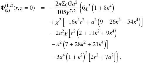 Mathematical equation: \begin{eqnarray} \Phi^{(1,2)}_{(2)}(r,z=0) &=& -\frac{2\pi\Sigma_0 G a^2}{105\chi^{7/2}}\left\{6\chi^3\left(1+8\kappa^4\right)\phantom{\left(1+\kappa^2\right)^2} \right. \nonumber \\ &&+\, \chi^2\left[-16\kappa^2r^2 +a^2\left(9-26\kappa^2-54\kappa^4\right)\right]\nonumber \\ && -\,2a^2\chi\left[r^2\left(2+11\kappa^2+9\kappa^4\right)\right. \nonumber \\ &&\left.-\,a^2\left(7+28\kappa^2+21\kappa^4\right)\right] \nonumber \\ &&\left.-\,3a^4\left(1+\kappa^2\right)^2\left[2r^2+7a^2\right]\right\}, \end{eqnarray}