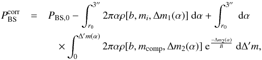 Mathematical equation: \begin{eqnarray} \label{eq:incomp} P_{\rm BS}^{\rm corr} &= & P_{\rm BS,0} -\int_{r_0}^{3''} 2\pi \alpha \rho[b,m_i, \Delta m_1(\alpha)] \ {\rm d}\alpha + \int_{r_0}^{3''} \ {\rm d}\alpha\nonumber \\&&\quad\times \int_{0}^{\Delta' m(\alpha)} 2\pi \alpha \rho[b,m_{\rm comp}, \Delta m_2(\alpha)] \ {\rm e}^{\frac{-\Delta m_2(\alpha)}{B}} \ {\rm d}\Delta'm, \end{eqnarray}