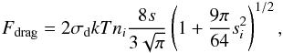 Mathematical equation: \begin{eqnarray} \label{eq:drag} F_\m{drag} = 2\sigma_\m{d}kTn_i\frac{8s}{3 \sqrt{\pi} } \left(1 + \frac{9\pi}{64}s_i^2\right)^{1/2}, \end{eqnarray}