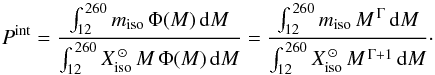 Mathematical equation: \begin{equation} \label{equation:eq2} P^\mathrm{int} = \frac{\int_{12}^{\,260} m_\mathrm{iso} \,\Phi(M)\, {\rm d}M}{\int_{12}^{\,260} X^{\,\odot}_\mathrm{iso} \, M \,\Phi(M) \,{\rm d}M} = \frac{\int_{12}^{\,260} m_\mathrm{iso} \, M^{\,\Gamma} \,{\rm d}M} {\int_{12}^{\,260} X^{\,\odot}_\mathrm{iso} \, M^{\,\Gamma + 1} \,{\rm d}M}\cdot \end{equation}