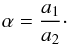 Mathematical equation: \begin{eqnarray} \alpha = \frac{a_1}{a_2}\cdot \end{eqnarray}