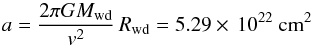 Mathematical equation: \begin{equation} a = \frac{2\pi G M_\mathrm{wd}}{v^2}\,R_\mathrm{wd} = 5.29\times\,10^{22} \mbox{~cm}^2 \end{equation}
