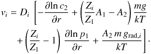 Mathematical equation: \begin{eqnarray} v_i = D_i \ \left[ -\frac{\partial \!\ln c_{2}}{\partial r} + \left( \frac{Z_i}{Z_1} A_1 - A_2 \right) \frac{m g}{kT}\right. \\ \left. + \left(\frac{Z_i}{Z_1} - 1 \right)\,\frac{\partial \! \ln p_1}{\partial r} + \frac{A_2\, m\, g_{\mathrm{rad},i}}{kT} \right] \cdot \nonumber \end{eqnarray}