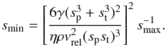 Mathematical equation: \appendix \setcounter{section}{2} \begin{equation} \label{eq:s_min_uneq} s_{\rm min} = \left[ \frac{ 6 \gamma (s_{\rm p}^3+s_{\rm t}^3)^2}{\eta \rho v_{\rm rel}^2 (s_{\rm p}s_{\rm t})^3}\right]^2 s_{\rm max}^{-1}. \end{equation}