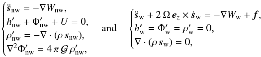 Mathematical equation: \begin{equation} \begin{cases} \ddot{\vec{s}}_{\mathrm{nw}} = -\nabla W_{\mathrm{nw}} ,\\ h'_{\mathrm{nw}} + \Phi'_{\mathrm{nw}} + U = 0 ,\\ \rho_{\mathrm{nw}}' = -\nabla \cdot (\rho \, \vec{s}_{\mathrm{nw}}), \\ \nabla^2 \Phi_{\mathrm{nw}}' = 4 \, \pi \, \mathcal{G} \, \rho_{\mathrm{nw}}', \end{cases} \hbox{and}\quad \begin{cases} \ddot{\vec{s}}_{\mathrm{w}} + 2 \, \Omega \, \vec{e}_z \times \dot{\vec{s}}_{\mathrm{w}} = -\nabla W_{\mathrm{w}} + \vec{f} ,\\ h'_{\mathrm{w}} = \Phi'_{\mathrm{w}} = \rho_{\mathrm{w}}' = 0, \\ \nabla \cdot (\rho \, \vec{s}_{\mathrm{w}}) = 0, \end{cases} \end{equation}