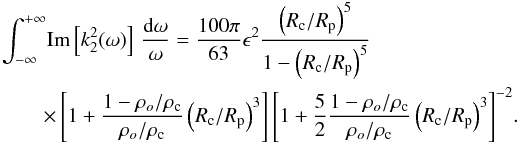 Mathematical equation: \begin{eqnarray} \lefteqn{\int^{+\infty}_{-\infty} \! {\rm Im} \left[k_2^2(\omega)\right] \,\frac{\mathrm{d}\omega}{\omega} = \frac{100 \pi}{63} \epsilon^2 \displaystyle{\frac{\left( R_{\rm c}/R_{\rm p} \right)^5}{1-\left( R_{\rm c}/R_{\rm p} \right)^5}}}\label{eq:imk22ogilvie}\\ &&\times\left[1+ \frac{1-\rho_o/\rho_{\rm c}}{\rho_o/\rho_{\rm c}} \left( R_{\rm c}/R_{\rm p} \right)^3 \right]\left[1+ \frac{5}{2} \frac{1-\rho_o/\rho_{\rm c}}{\rho_o/\rho_{\rm c}} \left( R_{\rm c}/R_{\rm p} \right)^3 \right]^{-2}\!.\nonumber \end{eqnarray}