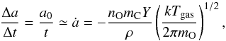 \begin{equation} \frac{\Delta a }{\Delta t}=\frac{a_0}{t}\simeq\dot{a}=-\frac{n_{\mathrm{O}}m_{\mathrm{C}}Y}{\rho}\left(\frac{kT_{\mathrm{gas}}}{2 \pi m_{\mathrm{O}}}\right)^{1/2}, \end{equation}