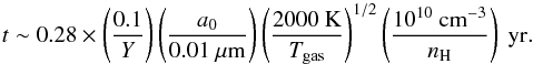 \begin{equation} t \sim 0.28 \times \left(\frac{0.1}{Y}\right) \left(\frac{a_0}{0.01\ \mu\mathrm{m}}\right) \left(\frac{2000\ \mathrm{K}}{T_{\mathrm{gas}}}\right)^{1/2}\left(\frac{10^{10}\ \mathrm{cm}^{-3}}{n_{\mathrm{H}}}\right)\ \mathrm{yr}. \end{equation}