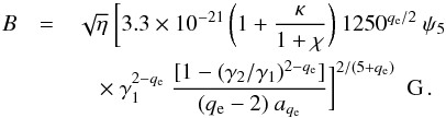 \begin{eqnarray} B &=& \sqrt{\eta} ~ \biggl[ 3.3 \times 10^{-21} \, \biggl(1+{\kappa \over 1+\chi}\biggr) ~ 1250^{q_{\rm e}/ 2}~ \psi_5 \nonumber\\ &&\quad \times ~ \gamma_1^{2-q_{\rm e}} ~ {[1-(\gamma_2/\gamma_1)^{2-q_{\rm e}}] \over (q_{\rm e}-2) ~ a_{q_{\rm e}}} \biggr]^{2 / (5+q_{\rm e})} ~ ~ {\rm G}\,. \label{eq:equip_B} \end{eqnarray}