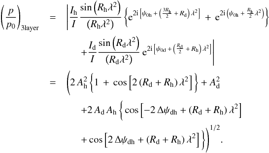 \begin{eqnarray} \label{3layer_dfr} \left(\frac{p}{p_{0 \rm }}\right)_{ \rm 3layer} &=& \Bigg| \frac{I_{\rm h}}{I} \frac {\sin \left(R_{\rm h} \lambda^2 \right)}{\left(R_{\rm h} \lambda^2 \right)} \left\{ {\rm e}^{2 \imath \, \left[ \psi_{0 \rm h} \, + \, \left( \frac{3 R_{\rm h}}{2} \, + \, R_{\rm d} \right) \, \lambda^2 \right] } \, + \, {\rm e}^{2 \imath \, \left( \psi_{0 \rm h} \, + \, \frac{R_{\rm h}}{2} \lambda^2 \right) } \right\} \nonumber \\ &&\hspace{0.5cm} + \frac{I_{\rm d}}{I} \frac {\sin \left(R_{\rm d} \lambda^2 \right)}{\left(R_{\rm d} \lambda^2 \right)} \, {\rm e}^{ 2 \imath \, \left[ \psi_{0 \rm d} \, + \, \left( \frac{R_{\rm d}}{2} \, + \, R_{\rm h} \right) \, \lambda^2 \right] } \Bigg| \nonumber \\ & = &\Bigg( 2 \, A_{\rm h}^2 \, \bigg\{ 1 \, + \, \cos \left[ 2 \left( R_{\rm d} + R_{\rm h} \right) \lambda^2 \right] \bigg\} + A_{\rm d}^2 \nonumber \\ &&\hspace{0.5cm} + 2 \, A_{\rm d} \, A_{\rm h} \, \bigg\{ \cos \left[ -2 \, \Delta \psi_{\rm dh} + \left( R_{\rm d} + R_{\rm h} \right) \lambda^2 \right] \nonumber \\ &&\hspace{0.5cm} + \cos \left[ 2 \, \Delta \psi_{\rm dh} + \left(R_{\rm d} + R_{\rm h} \right) \lambda^2 \right] \bigg\} \Bigg)^{1/2}. \end{eqnarray}