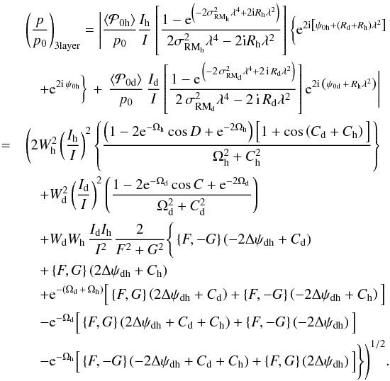 \begin{eqnarray} \label{directsum_3layer} & &\left(\frac{p}{p_{0}}\right)_{\rm 3layer} = \Bigg| \frac{\left\langle\mathcal{P}_{0 \rm h}\right\rangle}{p_0} \frac{I_{\rm h}}{I} \left[ \frac{1 - {\rm e}^{ \left( -2 \sigma^2_{{\rm RM}_{\rm h}} \lambda^4 + 2 \imath R_{\rm h} \lambda^2 \right) }}{2 \sigma^2_{{\rm RM}_{\rm h}} \lambda^4 - 2 \imath R_{\rm h} \lambda^2} \right] \bigg\{ {\rm e}^{2 \imath \left[ \psi_{0 \rm h} + \left( R_{\rm d} + R_{\rm h} \right) \lambda^2 \right]} \nonumber \\ &&\quad + {\rm e}^{2 \imath \, \psi_{0 \rm h}} \bigg\} \, + \, \frac{\left\langle\mathcal{P}_{0 \rm d}\right\rangle}{p_0} \, \frac{I_{\rm d}}{I} \left[ \frac{1 - {\rm e}^{\, \left( -2 \, \sigma^2_{{\rm RM}_{\rm d}} \lambda^4 + 2 \, \imath \, R_{\rm d} \lambda^2 \right) }}{2 \, \sigma^2_{{\rm RM}_{\rm d}} \lambda^4 - 2 \, \imath \, R_{\rm d} \lambda^2} \right] {\rm e}^{2 \imath \, \left( \psi_{0 \rm d} \, + \, R_{\rm h} \lambda^2 \right)} \Bigg| \nonumber \\ &=& \Bigg( 2 W^2_{\rm h} \left(\frac{I_{\rm h}}{I} \right)^2 \left\{ \frac{\left(1 - 2{\rm e}^{-\Omega_{\rm h}}\cos{D}+{\rm e}^{-2\Omega_{\rm h}}\right) \Big[ 1 + \cos \left( C_{\rm d} + C_{\rm h} \right) \Big]}{\Omega^2_{\rm h} + C^2_{\rm h}}\right\} \nonumber \\ && \quad+ W^2_{\rm d} \left(\frac{I_{\rm d}}{I} \right)^2 \left( \frac{1 - 2{\rm e}^{-\Omega_{\rm d}}\cos{C}+{\rm e}^{-2\Omega_{\rm d}}}{\Omega^2_{\rm d} + C^2_{\rm d}}\right) \nonumber \\ &&\quad + W_{\rm d} W_{\rm h} \, \frac{I_{\rm d} I_{\rm h}}{I^2} \frac{2}{F^2 + G^2} \Bigg\{ \left \lbrace F,-G \right \rbrace \left( -2 \Delta \psi_{\rm dh} + C_{\rm d} \right) \nonumber \\ &&\quad+ \left \lbrace F,G \right \rbrace \left( 2 \Delta \psi_{\rm dh} + C_{\rm h} \right) \nonumber \\ &&\quad + {\rm e}^{-(\Omega_{\rm d} \,+ \, \Omega_{\rm h})} \Big[ \left \lbrace F,G \right \rbrace \left( 2 \Delta \psi_{\rm dh} + C_{\rm d} \right) + \left \lbrace F,-G \right \rbrace \left( -2 \Delta \psi_{\rm dh} + C_{\rm h} \right) \Big] \nonumber \\ &&\quad - {\rm e}^{-\Omega_{\rm d}} \Big[ \left \lbrace F,G \right \rbrace \left( 2 \Delta \psi_{\rm dh} + C_{\rm d} + C_{\rm h} \right) + \left \lbrace F,-G \right \rbrace \left( -2 \Delta \psi_{\rm dh} \right) \Big] \nonumber \\ &&\quad - {\rm e}^{-\Omega_{\rm h}} \Big[ \left \lbrace F,-G \right \rbrace \left( -2 \Delta \psi_{\rm dh} + C_{\rm d} + C_{\rm h} \right) + \left \lbrace F,G \right \rbrace \left( 2 \Delta \psi_{\rm dh} \right) \Big] \Bigg\} \Bigg)^{1/2}. \end{eqnarray}