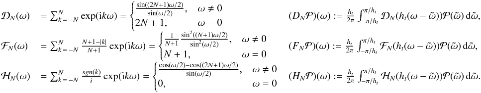 \appendix \setcounter{section}{1} \begin{eqnarray*} \begin{array}{lll} \Mc{D}_{\NT}(\omega) & = \sum_{k\,=\,-\NT}^{\NT} \exp({\rm i}k \omega) = \begin{cases} \frac{\sin((2\NT+1)\omega/2)}{\sin(\omega/2)},&\omega\neq 0\\ 2\NT+1,&\omega=0 \end{cases} & (D_{\NT}\Mc{P})(\omega):=\frac{\HT}{2\pi}\int_{-\pi/\HT}^{\pi/\HT}\Mc{D}_{\NT}(\HT(\omega-\tilde{\omega})) \Mc{P}(\tilde{\omega})\,{\rm d}\tilde{\omega},\\ \Mc{F}_{\NT}(\omega) & = \sum_{k\,=\,-N}^N \frac{N+1-\abs{k}}{N+1}\exp({\rm i}k\omega) = \begin{cases} \frac{1}{N+1} \frac{\sin^2((\NT+1)\omega/2)}{\sin^2(\omega/2)},&\omega\neq 0\\ \NT+1,&\omega=0 \end{cases} & (F_{\NT}\Mc{P})(\omega):=\frac{\HT}{2\pi}\int_{-\pi/\HT}^{\pi/\HT}\Mc{F}_{\NT}(\HT(\omega-\tilde{\omega})) \Mc{P}(\tilde{\omega})\,{\rm d}\tilde{\omega},\\ \Mc{H}_{\NT}(\omega) &=\sum_{k\,=\,-N}^{N} \frac{sgn(k)}{i}\exp({\rm i}k\omega) =\begin{cases} \frac{\cos(\omega/2)-\cos((2N+1)\omega/2)}{\sin(\omega/2)},&\omega\neq 0\\ 0,&\omega=0 \end{cases} & (H_{\NT}\Mc{P})(\omega):=\frac{\HT}{2\pi}\int_{-\pi/\HT}^{\pi/\HT}\Mc{H}_{\NT}(\HT(\omega-\tilde{\omega})) \Mc{P}(\tilde{\omega})\,{\rm d}\tilde{\omega}. \end{array} \end{eqnarray*}