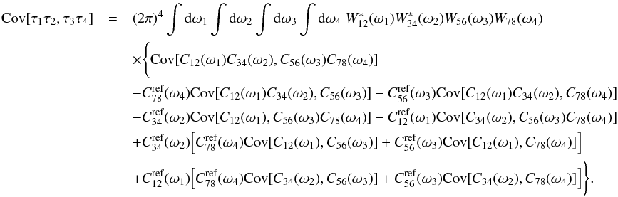 \appendix \setcounter{section}{5} \begin{eqnarray} \Cov[\tau_1 \tau_2, \tau_3 \tau_4] &=& (2 \pi)^4 \int {\rm d}\omega_1 \int {\rm d}\omega_2 \int {\rm d}\omega_3 \int {\rm d}\omega_4 \ W_{12}^{\ast}(\omega_1) W_{34}^{\ast}(\omega_2) W_{56}(\omega_3) W_{78}(\omega_4) \nonumber\\ &&\times \Bigg\lbrace \Cov [ C_{12}(\omega_1) C_{34}(\omega_2), C_{56}(\omega_3) C_{78}(\omega_4) ] \nonumber \\ && -C^{\textrm{ref}}_{78}(\omega_4) \Cov [C_{12}(\omega_1) C_{34}(\omega_2), C_{56}(\omega_3) ] -C^{\textrm{ref}}_{56}(\omega_3) \Cov [C_{12}(\omega_1) C_{34}(\omega_2), C_{78}(\omega_4)] \nonumber\\ && -C^{\textrm{ref}}_{34}(\omega_2) \Cov [C_{12}(\omega_1), C_{56}(\omega_3) C_{78}(\omega_4)] -C^{\textrm{ref}}_{12}(\omega_1) \Cov [C_{34}(\omega_2), C_{56}(\omega_3) C_{78}(\omega_4)] \nonumber \\ && + C^{\textrm{ref}}_{34}(\omega_2) \Big[ C^{\textrm{ref}}_{78}(\omega_4) \Cov [C_{12}(\omega_1), C_{56}(\omega_3)] + C^{\textrm{ref}}_{56}(\omega_3) \Cov [C_{12}(\omega_1), C_{78}(\omega_4)] \Big]\nonumber \\ && + C^{\textrm{ref}}_{12}(\omega_1) \Big[ C^{\textrm{ref}}_{78}(\omega_4) \Cov [C_{34}(\omega_2), C_{56}(\omega_3)] + C^{\textrm{ref}}_{56}(\omega_3) \Cov [C_{34}(\omega_2), C_{78}(\omega_4)] \Big] \Bigg\rbrace. \label{eq:covarianceMatrix} \end{eqnarray}