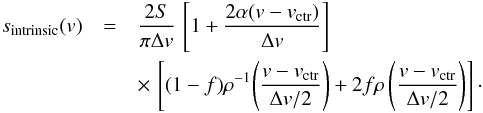\begin{eqnarray} \label{equ_model_a} s_\mathrm{intrinsic}(v) & = & \frac{2 S}{\pi \Delta v} \, \left[1 + \frac{2 \alpha (v - v_\mathrm{ctr})}{\Delta v} \right] \nonumber\\ & &\times \, \left[(1-f) \rho^{-1} \! \left( \frac{v - v_\mathrm{ctr}}{\Delta v /2} \right) + 2 f \rho \left( \frac{v - v_\mathrm{ctr}}{\Delta v / 2} \right) \right]\cdot \end{eqnarray}