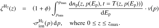 \begin{eqnarray} \zeta^{{\mathrm H}_2}(z) &= & \left(1 +\phi\right)\int_{p_{\min}}^{p_{\max}} \frac{\mathrm{d} n_{\mathrm p}\big(z, p(E_{\mathrm{p}}), t=T(z,p(E_{\mathrm{p}}))\big)}{\mathrm{d} E_{\mathrm{p}}} \cdot v\big(p) \notag\\&&\cdot \sigma_{{\mathrm{ion}}}^{{\mathrm H}_2}(p) \,{\mathrm d}p, \,\,\,\,\,\, \mathrm{where} \,\, 0\le z\le z_{\max}. \label{ion_prof_full} \end{eqnarray}