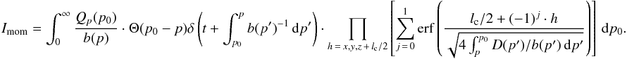 \begin{eqnarray} I_{\mathrm{mom}} = \int_0^\infty \frac{Q_{p}(p_0)}{b(p)} \cdot \Theta(p_0 - p) \delta \left(t + \int_{p_0}^p{b(p')^{-1}\,{\mathrm d}p'}\right) \cdot \prod_{h\,=\,x,y,z\,+\,l_{\mathrm{c}}/2}\left[\sum_{j\,=\,0}^{1} \mathrm{erf}\left(\frac{l_{\mathrm{c}}/2+(-1)^j\cdot h} {\sqrt{4 \int_{p}^{p_0}{D(p')/b(p')\,{\mathrm d}p'}}}\right) \right]\,\mathrm{d}p_0. \label{eq:int_momentum} \end{eqnarray}