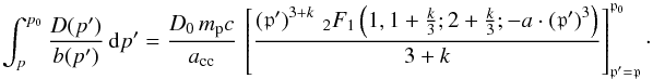 \begin{equation} \int_{p}^{p_0}{\frac{D(p')}{b(p')}\,{\mathrm d}p'} = \frac{D_0 \, m_{\mathrm p}c}{a_{\mathrm{cc}}} \, \left[\frac{\left(\mathfrak{p}' \right)^{3+k} \, _{2}F_{1}\left(1, 1+\frac{k}{3}; 2 + \frac{k}{3}; -a \cdot \left(\mathfrak{p}' \right)^3 \right)}{3+k} \right]_{\mathfrak{p}' = \mathfrak{p}}^{\mathfrak{p}_0}\cdot \end{equation}