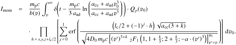 \begin{eqnarray} I_{\mathrm{mom}} &= & \frac{m_{\mathrm p}c}{ b(\mathfrak{p})} \int_{\mathfrak{p}}^\infty \delta \Bigg(t - \frac{m_{\mathrm p}c}{3\,a_{\mathrm{ad}}}\ln\left(\frac{a_{\mathrm{cc}}+a_{\mathrm{ad}}\mathfrak{p}_0^3} {a_{\mathrm{cc}}+a_{\mathrm{ad}}\mathfrak{p}^3} \right)\Bigg)\cdot Q_{p}(\mathfrak{p}_0) \\ &&\cdot \prod_{h\,=\,x,y,z+l_{\mathrm{c}}/2}\left[\sum_{j\,=\,0}^{1}\mathrm{erf}\left(\frac{\left(l_{\mathrm{c}}/2 + (-1)^j\cdot h\right)\sqrt{a_{\mathrm{cc}}(3+k)}} {\sqrt{4 D_0 \, m_{\mathrm p}c \left[\left(\mathfrak{p}' \right)^{3+k} \, _{2}F_{1}\left(1, 1+\frac{k}{3}; 2 + \frac{k}{3}; -a \cdot \left(\mathfrak{p}' \right)^3 \right)\right]_{\mathfrak{p}' = \mathfrak{p}}^{\mathfrak{p}_0}}} \right) \right] \, {\mathrm d}\mathfrak{p}_0. \nonumber \label{eq:int_mom_aux} \end{eqnarray}