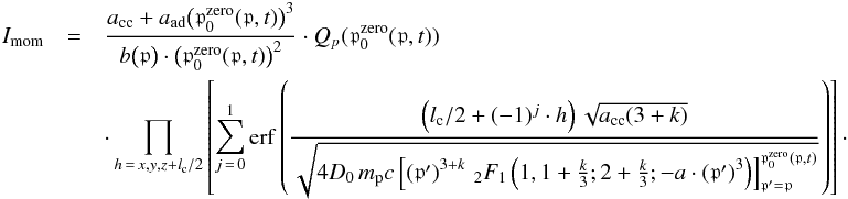 \begin{eqnarray} I_{\mathrm{mom}} &= & \frac{a_{\mathrm{cc}}+a_{\mathrm{ad}} \big(\mathfrak{p}_0^{\mathrm{zero}}(\mathfrak{p},t)\big)^3} {b\big(\mathfrak{p}\big)\cdot \big(\mathfrak{p}_0^{\mathrm{zero}}(\mathfrak{p},t)\big)^2} \cdot Q_{p}(\mathfrak{p}_0^{\mathrm{zero}}(\mathfrak{p},t)) \label{I_mom} \\ &&\cdot \prod_{h\,=\,x,y,z+l_{\mathrm{c}}/2}\left[\sum_{j\,=\,0}^{1}\mathrm{erf}\left(\frac{\left(l_{\mathrm{c}}/2 + (-1)^j\cdot h\right)\sqrt{a_{\mathrm{cc}}(3+k)}} {\sqrt{4 D_0 \, m_{\mathrm p}c \left[\left(\mathfrak{p}' \right)^{3+k} \, _{2}F_{1}\left(1, 1+\frac{k}{3}; 2 + \frac{k}{3}; -a \cdot \left(\mathfrak{p}' \right)^3 \right)\right]_{\mathfrak{p}' = \mathfrak{p}}^{\mathfrak{p}_0^{\mathrm{zero}}(\mathfrak{p},t)}}} \right) \right]\cdot \nonumber \end{eqnarray}