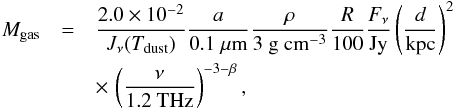 \begin{eqnarray} \tiny M_{\rm gas}&=&\frac{2.0 \times 10^{-2}}{J_{\nu}(T_{\rm dust})}\frac{a}{0.1~ \mu{\rm m}}\frac{\rho}{3~{\rm g~cm}^{-3}}\frac{R}{100}\frac{F_{\nu}}{{\rm Jy}}\nonumber\left(\frac{d}{{\rm kpc}}\right)^2\\ &&\times\,\left(\frac{\nu}{1.2~{\rm THz}}\right)^{-3-\beta}, \end{eqnarray}