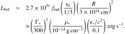 Mathematical equation: \begin{eqnarray} L_\mathrm{bol} & \simeq & 2.7\times 10^{51}\, f_\mathrm{rad} \left(\frac{\epsilon_\mathrm{e}}{1/3}\right) \left(\frac{R}{3\times 10^{14}\, \mathrm{cm}}\right)^2 \nonumber\\ & & \times\left(\frac{\Gamma_*}{300}\right)^2 \left(\frac{\rho_*}{10^{-14}\, \mathrm{g\,cm^{-3}}}\right) \left(\frac{\epsilon_* /c^2}{0.1}\right)\, \mathrm{erg\,s^{-1}}. \label{eq:lbol} \end{eqnarray}