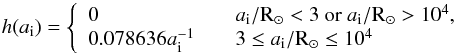 Mathematical equation: \begin{equation} h(a_\mathrm{i}) = \left\{\begin{array}{l l} 0 & \quad a_{\mathrm{i}}/{\rm R_{\odot}}<3~ {\rm or}~ a_{\mathrm{i}}/{\rm R_{\odot}}>10^{4},\\ 0.078636a_{\mathrm{i}}^{-1} & \quad 3\leq a_{\mathrm{i}}/{\rm R_{\odot}} \leq{10^4}\\ \end{array} \right. \label{adist} \end{equation}
