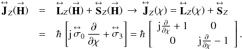 Mathematical equation: % subequation 2413 0 \begin{eqnarray} \label{Eq:Jop} \matbf{J}_{Z}(\vecbf{H}) &= &\matbf{L}_{Z}(\vecbf{H}) + \matbf{S}_{Z}(\vecbf{H}) \, \rightarrow \, \matbf{J}_{Z}(\chi) = \matbf{L}_{Z}(\chi) + \matbf{S}_{Z} \nonumber \\ &= &\hbar \, \left[ {\rm j} \, \matbf{\sigma}_{0} \, \frac{\partial}{\partial \chi} + \matbf{\sigma}_{3} \right] = \hbar \, \left[ \begin{array}{cc} {\rm j} \frac{\partial}{\partial \chi} + 1 & 0 \\ 0 & {\rm j} \frac{\partial}{\partial \chi} - 1 \\ \end{array} \right] . \end{eqnarray}