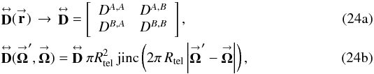 Mathematical equation: % subequation 2501 0 \begin{eqnarray} \label{Eq:JonesMatrixSimple} &&\matbf{D}(\vecbf{r}) \, \rightarrow \, \matbf{D} = \left[ \begin{array}{cc} D^{A,A} & D^{A,B} \\ D^{B,A} & D^{B,B} \end{array} \right] , \\ \label{Eq:DiffFunc} &&\matbf{D}(\vecbf{\Omega}^{\prime},\vecbf{\Omega}) = \matbf{D} ~ \pi R^{2}_{\rm tel} ~ \mathrm{jinc}\left( 2\pi \, R_{\rm tel} \left|\vecbf{\Omega}^{\prime}-\vecbf{\Omega}\right| \right) , \end{eqnarray}