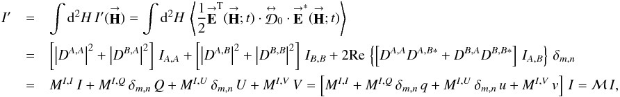 Mathematical equation: % subequation 3001 0 \begin{eqnarray} \label{Eq:IprimeSimple} I^{\prime} &= &\int {\rm d}^{2}H \, I^{\prime}(\vecbf{H}) = \int {\rm d}^{2}H \, \left< \frac{1}{2} \vecbf{E}^{\rm T}(\vecbf{H};t) \cdot \matbf{\mathcal{D}}_{0} \cdot \vecbf{E}^{*}(\vecbf{H};t) \right> \nonumber \\ &= &\left[ \left|D^{A,A}\right|^{2} + \left|D^{B,A}\right|^{2} \right] \, I_{A,A} + \left[ \left|D^{A,B}\right|^{2} + \left|D^{B,B}\right|^{2} \right] \, I_{B,B} + 2 {\rm Re} \, \left\{ \left[ D^{A,A} D^{A,B *} + D^{B,A} D^{B,B *} \right] \, I_{A,B} \right\} \, \delta_{m,n} \nonumber \\ &= &M^{I,I} \, I + M^{I,Q} \, \delta_{m,n} \, Q + M^{I,U} \, \delta_{m,n} \, U + M^{I,V} \, V = \left[ M^{I,I} + M^{I,Q} \, \delta_{m,n} \, q + M^{I,U} \, \delta_{m,n} \, u + M^{I,V} \, v \right] \, I = \mathcal{M} \, I , \end{eqnarray}