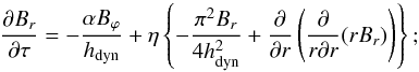 Mathematical equation: \begin{equation} \frac{\partial B_{r}}{\partial \tau}=-\frac{\alpha B_{\varphi}}{h_{\rm dyn}} +\eta \left\{ -\frac{\pi^{2} B_{r}}{4h_{\rm dyn}^2}+\frac{\partial}{\partial r} \left(\frac{\partial}{r \partial r}(rB_{r})\right) \right\}; \label{eqBr} \end{equation}