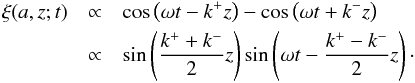 Mathematical equation: \begin{eqnarray} \xi(a, z; t) &\propto& \cos\left(\omega t - k^+ z\right) - \cos\left(\omega t +k^{-} z\right) \nonumber \\ &\propto& \sin\left(\frac{k^+ + k^-}{2}z\right)\sin\left(\omega t-\frac{k^+ - k^-}{2}z\right)\cdot \label{eq_stand_displc} \end{eqnarray}