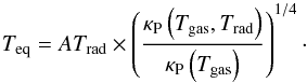 Mathematical equation: \begin{equation} T_\mathrm{eq} = A T_\mathrm{rad}\times \left(\dfrac{\kappa_\mathrm{P}\left(T_\mathrm{gas}, T_\mathrm{rad}\right)}{\kappa_\mathrm{P}\left(T_\mathrm{gas}\right)}\right)^{1/4}\cdot \label{eq:tgastrad} \end{equation}