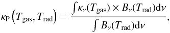 Mathematical equation: \begin{equation} \label{eq:ttpl} \kappa_\mathrm{P}\left(T_\mathrm{gas}, T_\mathrm{rad}\right) = \dfrac{\int{\!\kappa_\nu(T_\mathrm{gas})\times B_{\nu}(T_\mathrm{rad}){\rm d}\nu}}{\int B_{\nu}(T_\mathrm{rad}){\rm d}\nu}, \end{equation}
