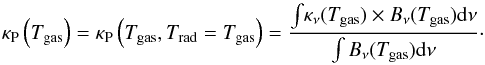 Mathematical equation: \begin{equation} \label{eq:pl} \kappa_\mathrm{P}\left(T_\mathrm{gas}\right) = \kappa_\mathrm{P}\left(T_\mathrm{gas},T_\mathrm{rad} = T_\mathrm{gas}\right) = \dfrac{\int{\!\kappa_\nu(T_\mathrm{gas})\times B_{\nu}(T_\mathrm{gas}){\rm d}\nu}}{\int B_{\nu}(T_\mathrm{gas}){\rm d}\nu}\cdot \end{equation}