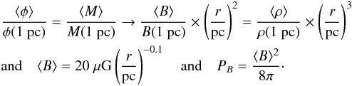 Mathematical equation: \begin{eqnarray} &&\frac{\langle \phi \rangle}{\phi(1~\mathrm{pc})} = \frac{\langle M \rangle}{M(1~\mathrm{pc})} \rightarrow \frac{\langle B \rangle}{B(1~\mathrm{pc})}\times \left(\frac{r}{\mathrm{pc}} \right)^2= \frac{\langle \rho \rangle}{\rho(1~\mathrm{pc})}\times \left(\frac{r}{\mathrm{pc}} \right)^3 \nonumber\\ &&\mathrm{and} \quad \langle B \rangle = 20~\mu {\rm G} \left(\frac{r}{\mathrm{pc}}\right)^{-0.1} \quad \mathrm{and} \quad P_B = \frac{\langle B\rangle^2}{8\pi}\cdot \end{eqnarray}