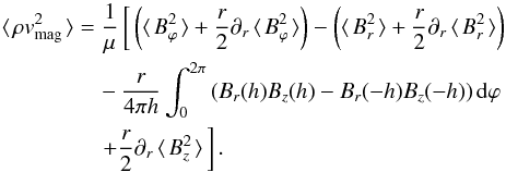 Mathematical equation: \begin{eqnarray} \avg{\rho \vv_{\rm mag}^{ 2 }} &=&\frac { 1 }{ \mu } \left[\, \left( \avg{B_{\varphi}^2} + \frac{r}{2}\partial _{ r } \avg{B_{\varphi}^2} \right) - \left( \avg{B_{r}^2} + \frac{r}{2}\partial_{r} \avg{B_{r}^2} \right) \right. \nonumber \\ && \quad - \frac{r}{4\pi h} \int_{0}^{2\pi}{ \left(B_r(h) B_z(h) - B_r(-h) B_z(-h)\right) {\rm d}\varphi} \nonumber \\ && \quad \left. + \frac{r}{2}\partial_{r}\avg{B_{z}^2} \,\right]. \label{eq4a} \end{eqnarray}