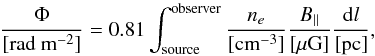 Mathematical equation: \begin{equation} \label{eq:FD} \frac{\Phi}{[\rm rad~m^{-2}]}=0.81\int_{\rm source}^{\rm observer}\frac{n_e}{[\rm cm^{-3}]}\frac{B_{\parallel}}{\rm [\mu G]}\frac{{\rm d}l}{\rm [pc]}, \end{equation}