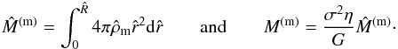 Mathematical equation: \begin{eqnarray} \hat M^{\rm (m)}=\int_0^{\hat R} 4\pi\hat\rho_{\rm m} \hat r^2 {\rm d}\hat r \quad\quad {\rm and}\quad\quad M^{\rm (m)}=\frac{\sigma^2 \eta}{G}\hat M^{\rm (m)}\cdot \label{eq30c} \end{eqnarray}