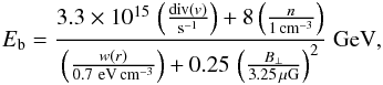 Mathematical equation: \begin{eqnarray} E_{\rm b} = \frac{3.3\times 10^{15}\, \left( \frac{{\rm div} (v)}{{\rm s}^{-1}}\right)+ 8 \left(\frac{n}{1\,{\rm cm}^{-3}}\right)} {\left( \frac{w(r)}{0.7~{\rm eV}\,{\rm cm}^{-3}}\right) + 0.25\, \left(\frac{B_{\perp}}{3.25\,{\rm \mu G}}\right)^{2}}~{\rm GeV}, \label{pohlequation} \end{eqnarray}