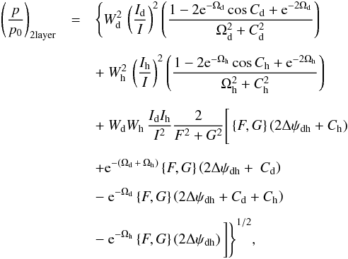 Mathematical equation: \begin{eqnarray} \label{directsum_2layer} \left(\frac{p}{p_{0}}\right)_{\rm 2layer} &=& \Bigg\{ W^2_{\rm d} \, \left( \frac{I_{\rm d}}{I} \right)^2 \left( \frac{1 - 2{\rm e}^{-\Omega_{\rm d}}\cos{C_{\rm d}}+{\rm e}^{-2\Omega_{\rm d}}}{\Omega^2_{\rm d} + C^2_{\rm d}}\right) \nonumber \\[2mm] && +~ W^2_{\rm h} \, \left( \frac{I_{\rm h}}{I} \right)^2 \left( \frac{1 - 2{\rm e}^{-\Omega_{\rm h}}\cos{C_{\rm h}}+{\rm e}^{-2 \Omega_{\rm h}}}{\Omega^2_{\rm h} + C^2_{\rm h}}\right) \nonumber \\[2mm] && +~ W_{\rm d} W_{\rm h} \, \frac{I_{\rm d} I_{\rm h}}{I^2} \frac{2}{F^2 + G^2} \Bigg[\left \lbrace F,G \right \rbrace \left( 2 \Delta \psi_{\rm dh} + C_{\rm h} \right) \nonumber \\[2mm] && + {\rm e}^{-(\Omega_{\rm d} \, + \, \Omega_{\rm h})} \left \lbrace F,G \right \rbrace \left( 2 \Delta \psi_{\rm dh} +~ C_{\rm d} \right) \nonumber \\[2mm] && -~ {\rm e}^{- \Omega_{\rm d}} \left \lbrace F,G \right \rbrace \left( 2 \Delta \psi_{\rm dh} + C_{\rm d} + C_{\rm h} \right) \nonumber \\[2mm] && -~ {\rm e}^{- \Omega_{\rm h}} \left \lbrace F,G \right \rbrace \left( 2 \Delta \psi_{\rm dh} \right) \Bigg] \Bigg\}^{1/2}, \end{eqnarray}