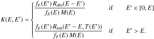 Mathematical equation: \begin{eqnarray*} K(E,E')=\begin{cases} {\displaystyle \frac{f_{E}(E')\, R_{\mathrm{abs}}(E-E')}{f_{E}(E)\, M(E)}} & \mathrm{if}\qquad E'\in[0,E]\\ \\ {\displaystyle \frac{f_{E}(E')\, R_{\mathrm{em}}(E'-E,T(E'))}{f_{E}(E)\, M(E)}} & \mathrm{if}\qquad E'>E. \end{cases} \end{eqnarray*}