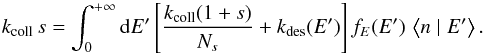 Mathematical equation: \begin{equation} k_{\mathrm{coll}}\, s=\int_{0}^{+\infty}{\rm{d}}E'\left[\frac{k_{\mathrm{coll}}(1+s)}{N_{s}}+k_{\mathrm{des}}(E')\right]f_{E}(E')\,\left\langle n\mid E'\right\rangle .\label{eq:norm_ER} \end{equation}