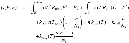 Mathematical equation: \begin{eqnarray*} Q(E,n)&=&\int_{E}^{+\infty}{\rm{d}}E'\, R_{\mathrm{abs}}(E'-E)+\int_{0}^{E}{\rm{d}}E'\, R_{\mathrm{em}}(E-E') \\ &&\quad +k_{\rm coll}s(T_{\rm gas})\left(1-\frac{n}{N_{\rm s}}\right)+n\, k_{\rm des}(T)+k_{\rm coll}\frac{n}{N_{\rm s}} \\&&\quad +k_{\rm mig}(T)\frac{n(n-1)}{N_{\rm s}}, \end{eqnarray*}