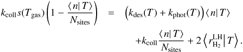 Mathematical equation: \begin{eqnarray} k_{\rm coll}s(T_{\rm gas})\left(1-\frac{\left\langle \left.n\right|T\right\rangle }{N_{\rm sites}}\right)&= & \left(k_{\rm des}(T)+k_{\rm phot}(T)\right)\left\langle \left.n\right|T\right\rangle \notag\\ &&\quad +k_{\rm coll}\frac{\left\langle \left.n\right|T\right\rangle }{N_{\rm sites}}+2\left\langle \left.r_{\rm H_{2}}^{\rm LH}\right|T\right\rangle .\label{eq:approxLH_rate_eq} \end{eqnarray}