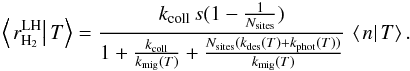 Mathematical equation: \begin{eqnarray*} \left\langle \left.r_{\rm H_{2}}^{\rm LH}\right|T\right\rangle =\frac{k_{\rm coll}\, s(1-\frac{1}{N_{\rm sites}})}{1+\frac{k_{\rm coll}}{k_{\rm mig}(T)}+\frac{N_{\rm sites}(k_{\rm des}(T)+k_{\rm phot}(T))}{k_{\rm mig}(T)}}\,\left\langle \left.n\right|T\right\rangle . \end{eqnarray*}