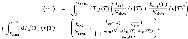 Mathematical equation: \begin{eqnarray} \left\langle r_{\rm H_{2}}\right\rangle &=&\int_{0}^{T_{\mathrm{switch}}}{\rm d}T\, f(T)\,\left(\frac{k_{\mathrm{coll}}}{N_{\mathrm{sites}}}\left\langle \left.n\right|T\right\rangle +\frac{k_{\mathrm{mig}}(T)}{N_{\mathrm{sites}}}\left\langle \left.n\right|T\right\rangle ^{2}\right)\nonumber\\ +\int_{T_{\mathrm{switch}}}^{+\infty}{\rm d}Tf(T)\left\langle \left.n\right|T\right\rangle &&\left(\frac{k_{\mathrm{coll}}}{N_{\mathrm{sites}}}+\frac{k_{\mathrm{coll}}\, s(1-\frac{1}{N_{\mathrm{sites}}})}{1+\frac{k_{\mathrm{coll}}+N_{\mathrm{sites}}(k_{\mathrm{des}}(T)+k_{\mathrm{phot}}(T))}{k_{\mathrm{mig}}(T)}}\right), \end{eqnarray}