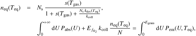 Mathematical equation: \appendix \setcounter{section}{1} \begin{eqnarray*} n_{\mathrm{eq}}(T_{\mathrm{eq}})&=&N_{\mathrm{s}}\,\frac{s(T_{\mathrm{gas}})}{1+s(T_{\mathrm{gas}})+\frac{N_{\mathrm{s}}\, k_{\mathrm{des}}(T_{\mathrm{eq}})}{k_{\mathrm{coll}}}},\nonumber\\ &&\int_{0}^{+\infty}{\rm{d}}U\, P_{\mathrm{abs}}(U)+E_{f_{\mathrm{H}_{2}}}\, k_{\mathrm{coll}}\,\frac{n_{\mathrm{eq}}(T_{\mathrm{eq}})}{N}=\int_{0}^{E_{\mathrm{grain}}}{\rm{d}}U\, P_{\mathrm{em}}(U,T_{\mathrm{eq}}), \end{eqnarray*}