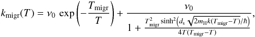 Mathematical equation: \begin{eqnarray*} k_{\mathrm{migr}}(T)=\nu_{0}\,\exp\left(-\frac{T_{\mathrm{migr}}}{T}\right)+\frac{\nu_{0}}{1+\frac{T_{\mathrm{migr}}^{2}\sinh^{2}\left(d_{\rm s}\sqrt{2m_{\rm H}k(T_{\mathrm{migr}}-T)}/\hbar\right)}{4T(T_{\mathrm{migr}}-T)}}, \end{eqnarray*}