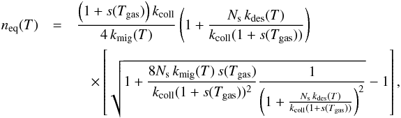 Mathematical equation: \begin{eqnarray} n_{\rm eq}(T)&=&\frac{\left(1+s(T_{\mathrm{gas}})\right)k_{\mathrm{coll}}}{4\, k_{\mathrm{mig}}(T)}\left(1+\frac{N_{\mathrm{s}}\, k_{\mathrm{des}}(T)}{k_{\mathrm{coll}}(1+s(T_{\mathrm{gas}}))}\right) \notag\\&&\quad\times \left[\sqrt{1+\frac{8N_{\mathrm{s}}\, k_{\mathrm{mig}}(T)\, s(T_{\mathrm{gas}})}{k_{\mathrm{coll}}(1+s(T_{\mathrm{gas}}))^{2}}\frac{1}{\left(1+\frac{N_{\mathrm{s}}\, k_{\mathrm{des}}(T)}{k_{\mathrm{coll}}(1+s(T_{\mathrm{gas}}))}\right)^{2}}}-1\right],\label{eq:n_eq_LH} \end{eqnarray}